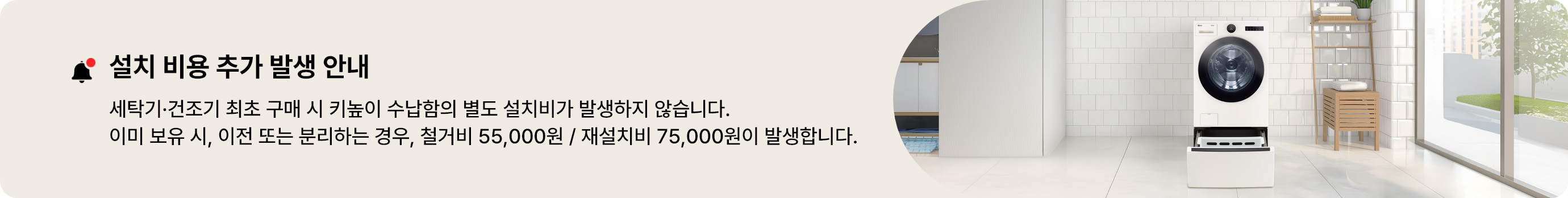 설치 비용 추가 발생 안내. 세탁기 건조기 최초 구매 시 키높이 수납함의 별도 설치비가 발생하지 않습니다. 이미 보유 시, 이전 또는 분리하는 경우, 철거비 55,000원 / 재설치비 75,000원이 발생합니다.